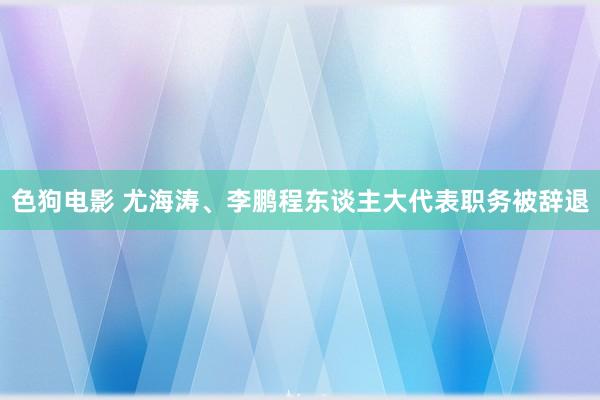 色狗电影 尤海涛、李鹏程东谈主大代表职务被辞退