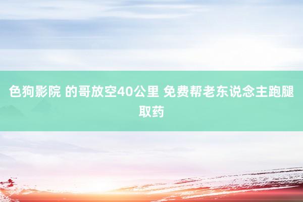 色狗影院 的哥放空40公里 免费帮老东说念主跑腿取药