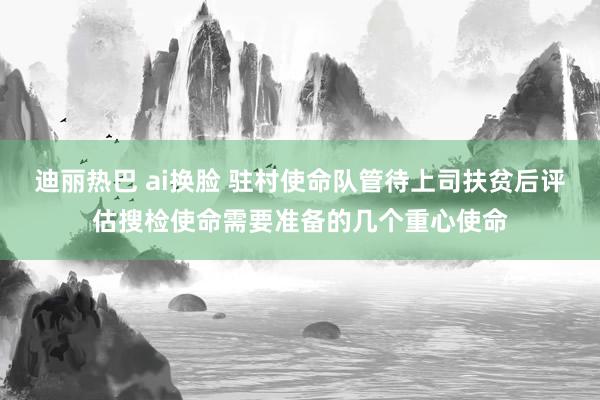 迪丽热巴 ai换脸 驻村使命队管待上司扶贫后评估搜检使命需要准备的几个重心使命