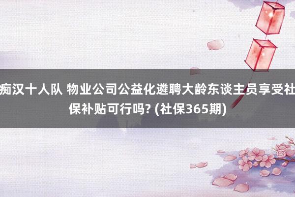 痴汉十人队 物业公司公益化遴聘大龄东谈主员享受社保补贴可行吗? (社保365期)