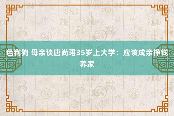 色狗狗 母亲谈唐尚珺35岁上大学：应该成亲挣钱养家