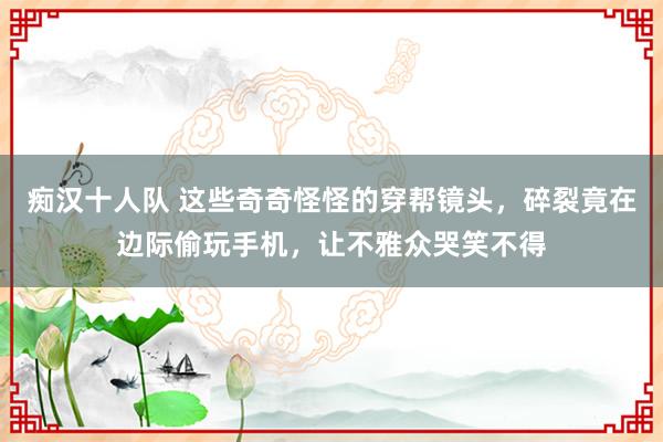 痴汉十人队 这些奇奇怪怪的穿帮镜头，碎裂竟在边际偷玩手机，让不雅众哭笑不得