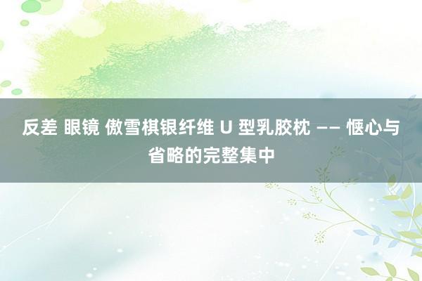 反差 眼镜 傲雪棋银纤维 U 型乳胶枕 —— 惬心与省略的完整集中