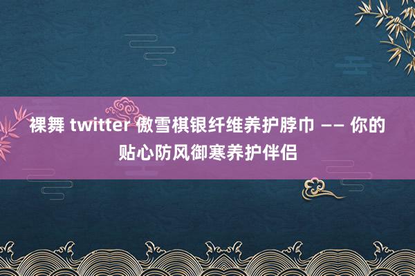 裸舞 twitter 傲雪棋银纤维养护脖巾 —— 你的贴心防风御寒养护伴侣