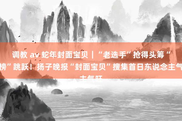 调教 av 蛇年封面宝贝｜“老选手”抢得头筹“霸榜”跳跃！扬子晚报“封面宝贝”搜集首日东说念主气旺