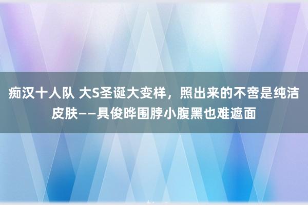 痴汉十人队 大S圣诞大变样，照出来的不啻是纯洁皮肤——具俊晔围脖小腹黑也难遮面