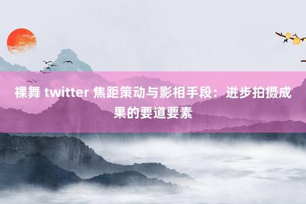 裸舞 twitter 焦距策动与影相手段：进步拍摄成果的要道要素