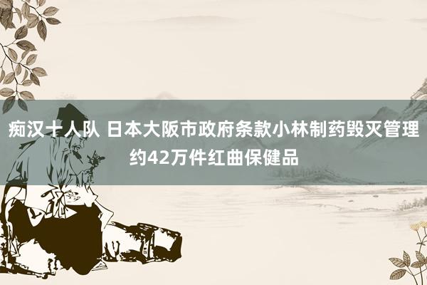 痴汉十人队 日本大阪市政府条款小林制药毁灭管理约42万件红曲保健品