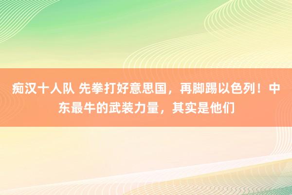 痴汉十人队 先拳打好意思国，再脚踢以色列！中东最牛的武装力量，其实是他们