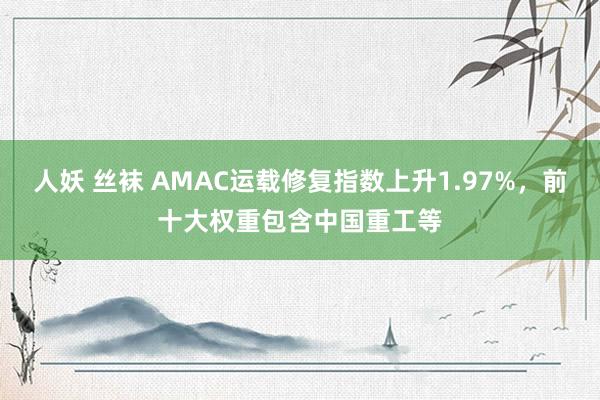 人妖 丝袜 AMAC运载修复指数上升1.97%，前十大权重包含中国重工等