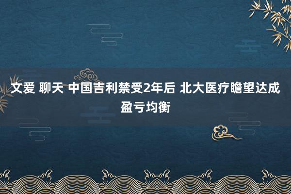 文爱 聊天 中国吉利禁受2年后 北大医疗瞻望达成盈亏均衡