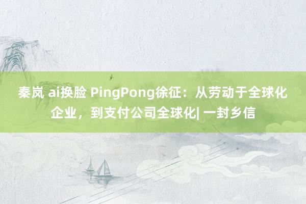 秦岚 ai换脸 PingPong徐征：从劳动于全球化企业，到支付公司全球化| 一封乡信