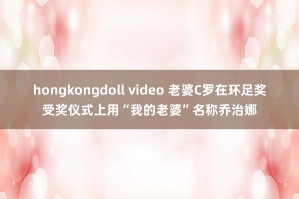 hongkongdoll video 老婆C罗在环足奖受奖仪式上用“我的老婆”名称乔治娜