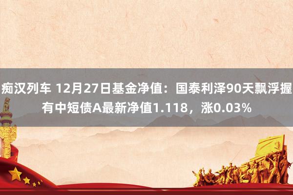 痴汉列车 12月27日基金净值：国泰利泽90天飘浮握有中短债A最新净值1.118，涨0.03%