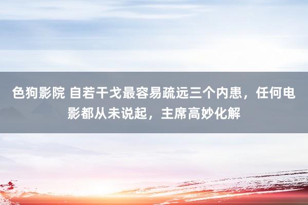 色狗影院 自若干戈最容易疏远三个内患，任何电影都从未说起，主席高妙化解