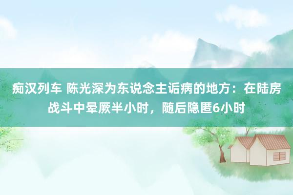 痴汉列车 陈光深为东说念主诟病的地方：在陆房战斗中晕厥半小时，随后隐匿6小时