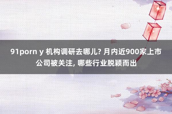 91porn y 机构调研去哪儿? 月内近900家上市公司被关注， 哪些行业脱颖而出