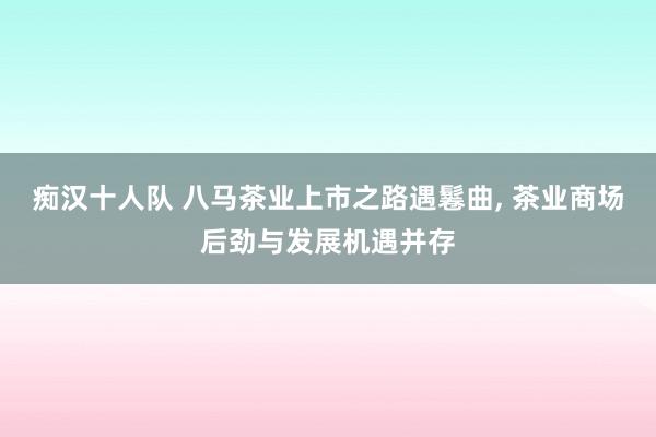 痴汉十人队 八马茶业上市之路遇鬈曲， 茶业商场后劲与发展机遇并存