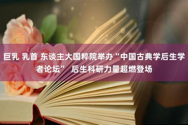 巨乳 乳首 东谈主大国粹院举办“中国古典学后生学者论坛”  后生科研力量超燃登场