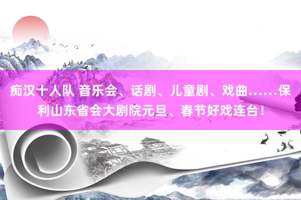 痴汉十人队 音乐会、话剧、儿童剧、戏曲……保利山东省会大剧院元旦、春节好戏连台！