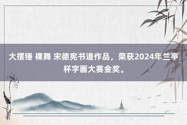 大摆锤 裸舞 宋德宪书道作品，荣获2024年兰亭杯字画大赛金奖。