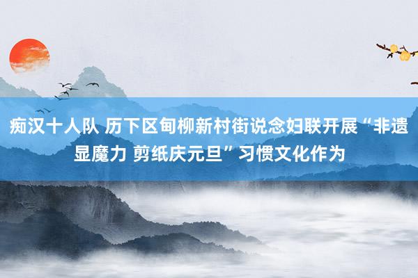 痴汉十人队 历下区甸柳新村街说念妇联开展“非遗显魔力 剪纸庆元旦”习惯文化作为