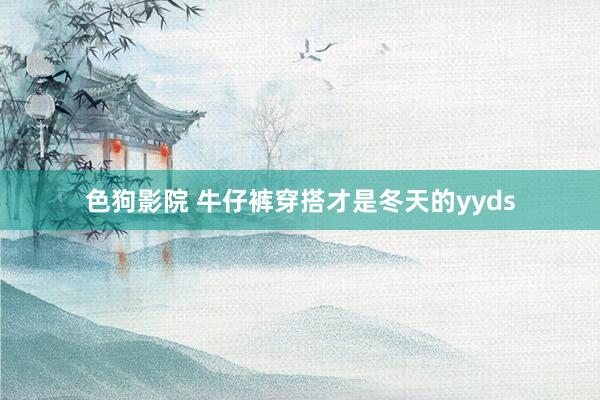 色狗影院 牛仔裤穿搭才是冬天的yyds