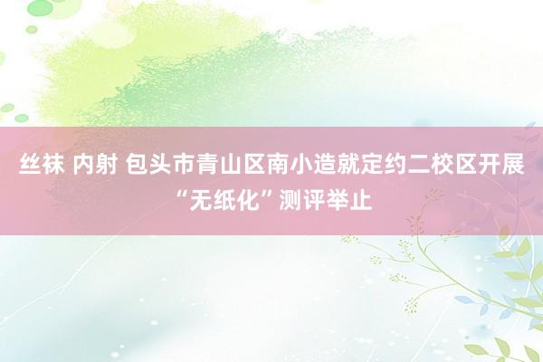 丝袜 内射 包头市青山区南小造就定约二校区开展“无纸化”测评举止