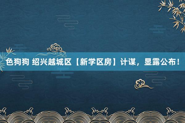 色狗狗 绍兴越城区【新学区房】计谋，显露公布！