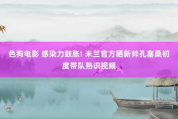 色狗电影 感染力鼓胀! 米兰官方晒新帅孔塞桑初度带队熟识视频