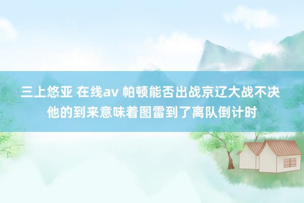 三上悠亚 在线av 帕顿能否出战京辽大战不决 他的到来意味着图雷到了离队倒计时