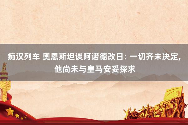 痴汉列车 奥恩斯坦谈阿诺德改日: 一切齐未决定， 他尚未与皇马安妥探求