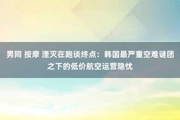 男同 按摩 湮灭在跑谈终点：韩国最严重空难谜团之下的低价航空运营隐忧