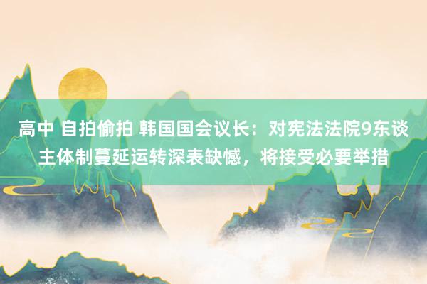 高中 自拍偷拍 韩国国会议长：对宪法法院9东谈主体制蔓延运转深表缺憾，将接受必要举措