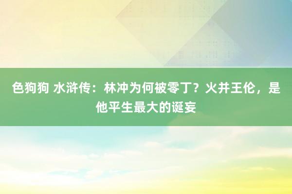 色狗狗 水浒传：林冲为何被零丁？火并王伦，是他平生最大的诞妄