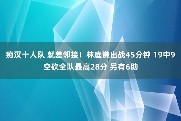 痴汉十人队 就差邻接！林庭谦出战45分钟 19中9空砍全队最高28分 另有6助