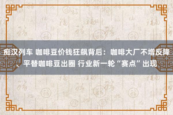 痴汉列车 咖啡豆价钱狂飙背后：咖啡大厂不增反降、平替咖啡豆出圈 行业新一轮“赛点”出现