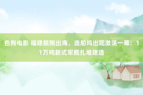 色狗电影 福建舰刚出海，造船坞出现激荡一幕：11万吨新式军舰扎堆建造