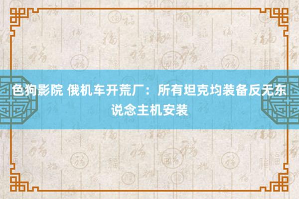 色狗影院 俄机车开荒厂：所有坦克均装备反无东说念主机安装