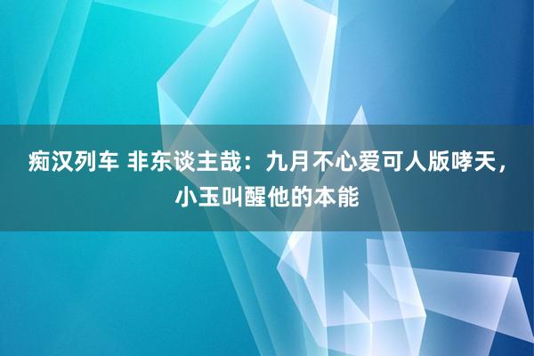 痴汉列车 非东谈主哉：九月不心爱可人版哮天，小玉叫醒他的本能