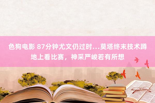 色狗电影 87分钟尤文仍过时…莫塔终末技术蹲地上看比赛，神采严峻若有所想