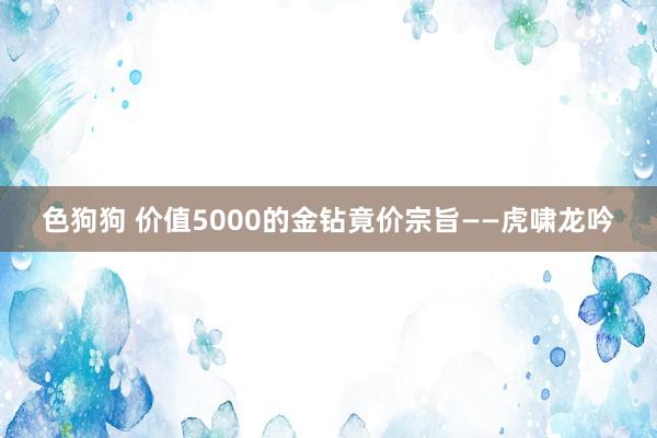 色狗狗 价值5000的金钻竟价宗旨——虎啸龙吟