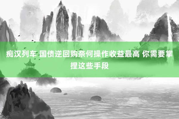 痴汉列车 国债逆回购奈何操作收益最高 你需要掌捏这些手段