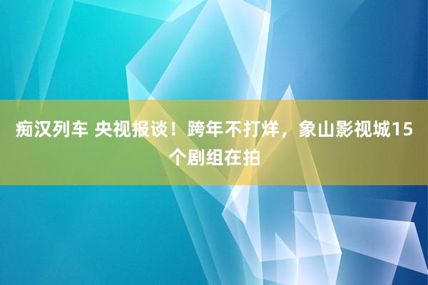 痴汉列车 央视报谈！跨年不打烊，象山影视城15个剧组在拍