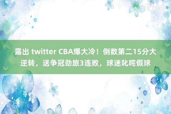 露出 twitter CBA爆大冷！倒数第二15分大逆转，送争冠劲旅3连败，球迷叱咤假球