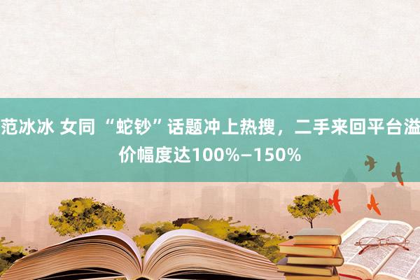 范冰冰 女同 “蛇钞”话题冲上热搜，二手来回平台溢价幅度达100%—150%