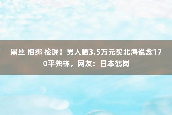 黑丝 捆绑 捡漏！男人晒3.5万元买北海说念170平独栋，网友：日本鹤岗