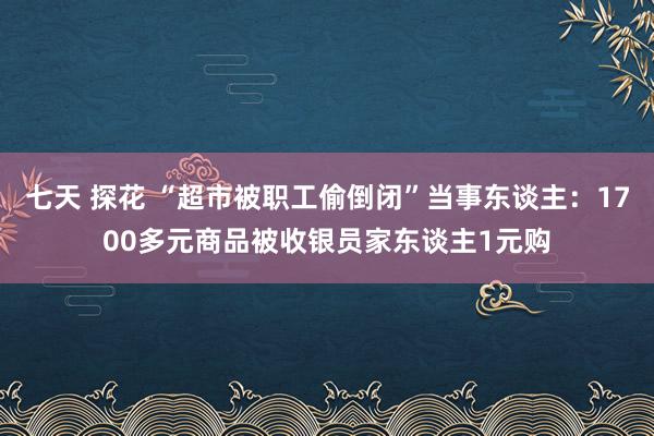 七天 探花 “超市被职工偷倒闭”当事东谈主：1700多元商品被收银员家东谈主1元购