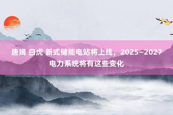 唐嫣 白虎 新式储能电站将上线，2025—2027电力系统将有这些变化