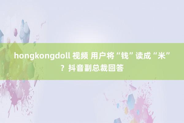 hongkongdoll 视频 用户将“钱”读成“米”？抖音副总裁回答